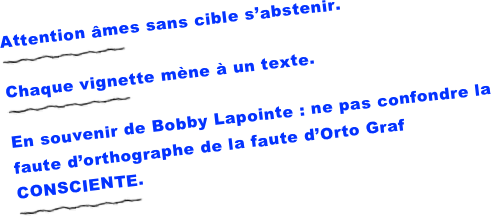 Attention âmes sans cible s’abstenir.
￼
Chaque vignette mène à un texte.
￼
En souvenir de Bobby Lapointe : ne pas confondre la faute d’orthographe de la faute d’Orto Graf CONSCIENTE.
￼