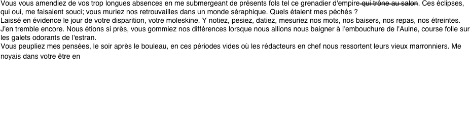 Vous vous amendiez de vos trop longues absences en me submergeant de présents fols tel ce grenadier d'empire qui trône au salon. Ces éclipses, qui oui, me faisaient souci; vous muriez nos retrouvailles dans un monde séraphique. Quels étaient mes péchés ?
Laissé en évidence le jour de votre disparition, votre moleskine. Y notiez, pesiez, datiez, mesuriez nos mots, nos baisers, nos repas, nos étreintes.
J'en tremble encore. Nous étions si près, vous gommiez nos différences lorsque nous allions nous baigner à l'embouchure de l'Aulne, course folle sur les galets odorants de l'estran.
Vous peupliez mes pensées, le soir après le bouleau, en ces périodes vides où les rédacteurs en chef nous ressortent leurs vieux marronniers. Me noyais dans votre être en dégustant ce pain noir d'Autriche que vous affectionniez. Le soir vous croque au fusain, vous plongée dans Céline, La Bruyère ou Gotlib, sous le charme. 
Un temps la vie ne fut pas rose. L'auriez vous cru j'ai plongé dans les bras de ce bohème d'Olivier et sa fleur bleue contondante. Il y eu Véronique, le coeur de Marie, Angélique …
J'ai repris la mer. D'abris côtiers, en calanques et longues traversées me suis retrouvé sans chaînes.
Maintenant je couvre de verges d'or ma belle de jour.
Belle de nuit à l'iris flamboyant aux yeux mauves décorés, à l'encre fine d'un pinceau indien, d'oiseaux de paradis. 

