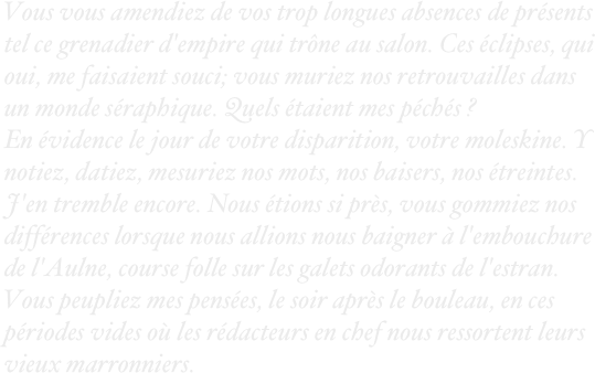 Vous vous amendiez de vos trop longues absences de présents tel ce grenadier d'empire qui trône au salon. Ces éclipses, qui oui, me faisaient souci; vous muriez nos retrouvailles dans un monde séraphique. Quels étaient mes péchés ?
En évidence le jour de votre disparition, votre moleskine. Y notiez, datiez, mesuriez nos mots, nos baisers, nos étreintes. J'en tremble encore. Nous étions si près, vous gommiez nos différences lorsque nous allions nous baigner à l'embouchure de l'Aulne, course folle sur les galets odorants de l'estran. Vous peupliez mes pensées, le soir après le bouleau, en ces périodes vides où les rédacteurs en chef nous ressortent leurs vieux marronniers.
